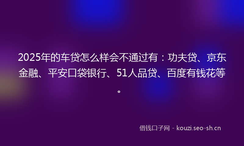 2025年的车贷怎么样会不通过有：功夫贷、京东金融、平安口袋银行、51人品贷、百度有钱花等。