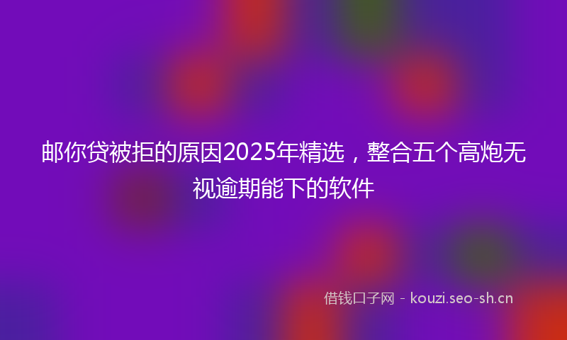 邮你贷被拒的原因2025年精选，整合五个高炮无视逾期能下的软件