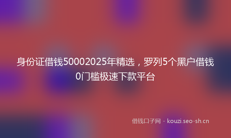 身份证借钱50002025年精选,罗列5个黑户借钱0门槛极速下款平台