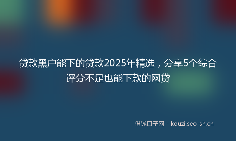 贷款黑户能下的贷款2025年精选,分享5个综合评分不足也能下款的网贷