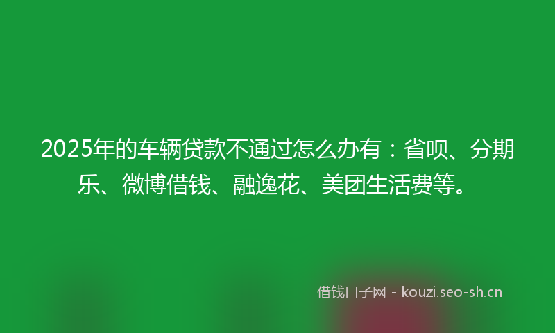 2025年的车辆贷款不通过怎么办有:省呗、分期乐、微博借钱、融逸花、美团生活费等。
