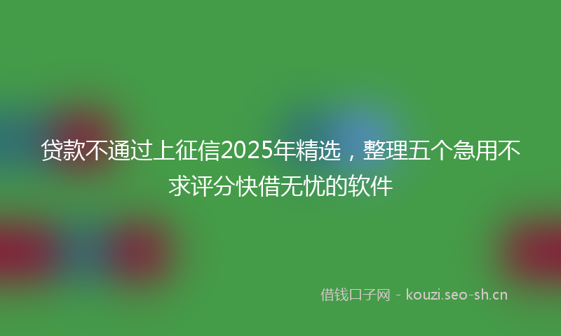 贷款不通过上征信2025年精选，整理五个急用不求评分快借无忧的软件
