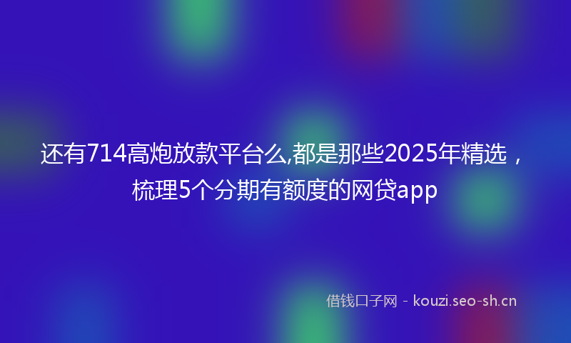 还有714高炮放款平台么,都是那些2025年精选，梳理5个分期有额度的网贷app