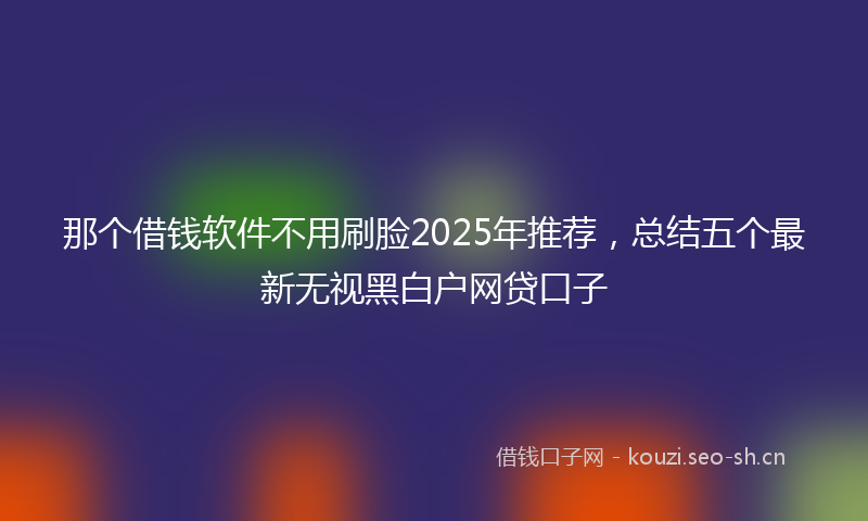那个借钱软件不用刷脸2025年推荐，总结五个最新无视黑白户网贷口子