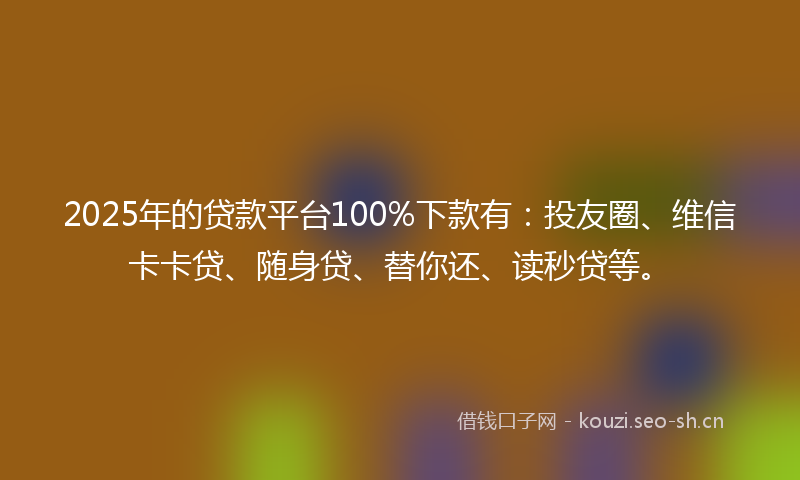 2025年的贷款平台100%下款有：投友圈、维信卡卡贷、随身贷、替你还、读秒贷等。