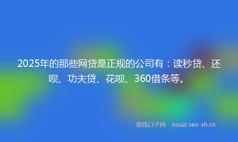 2025年的那些网贷是正规的公司有：读秒贷、还呗、功夫贷、花呗、360借条等。