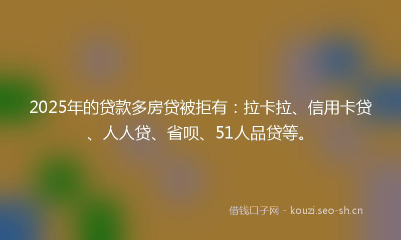 2025年的贷款多房贷被拒有：拉卡拉、信用卡贷、人人贷、省呗、51人品贷等。