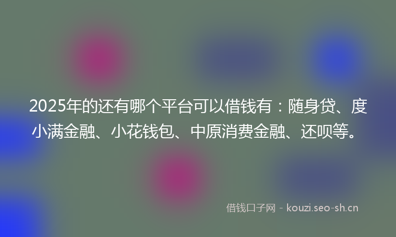 2025年的还有哪个平台可以借钱有:随身贷、度小满金融、小花钱包、中原消费金融、还呗等。