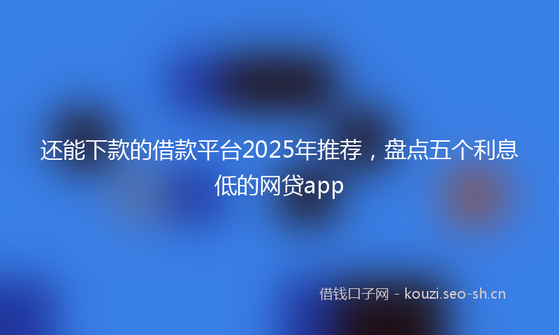 还能下款的借款平台2025年推荐，盘点五个利息低的网贷app