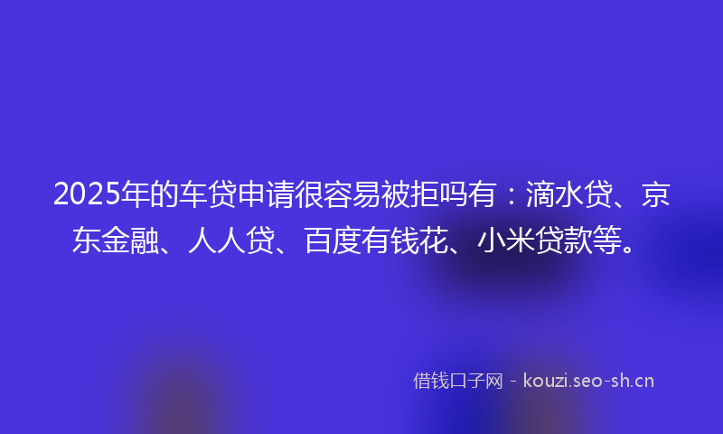 2025年的车贷申请很容易被拒吗有：滴水贷、京东金融、人人贷、百度有钱花、小米贷款等。