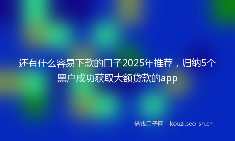 还有什么容易下款的口子2025年推荐，归纳5个黑户成功获取大额贷款的app