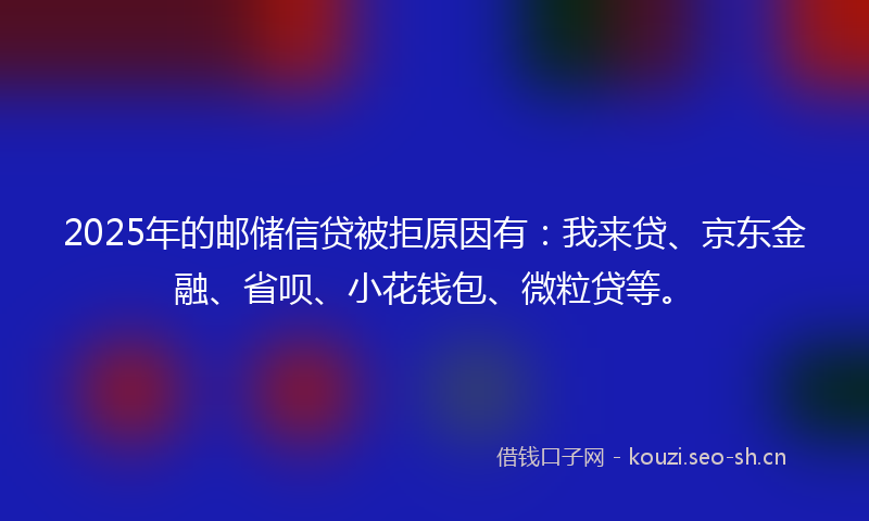 2025年的邮储信贷被拒原因有：我来贷、京东金融、省呗、小花钱包、微粒贷等。