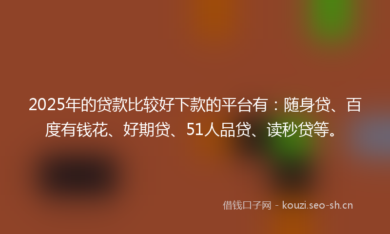2025年的贷款比较好下款的平台有：随身贷、百度有钱花、好期贷、51人品贷、读秒贷等。