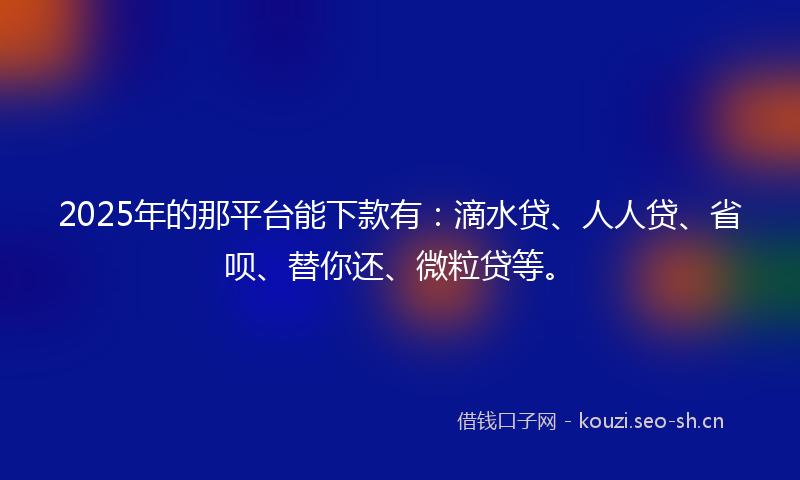 2025年的那平台能下款有：滴水贷、人人贷、省呗、替你还、微粒贷等。