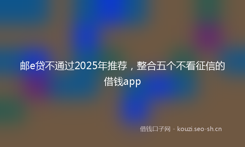 邮e贷不通过2025年推荐，整合五个不看征信的借钱app