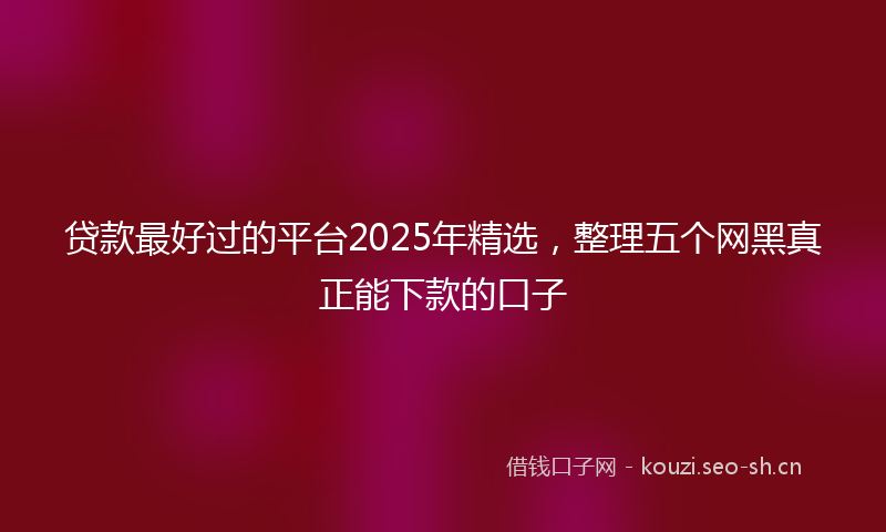 贷款最好过的平台2025年精选，整理五个网黑真正能下款的口子