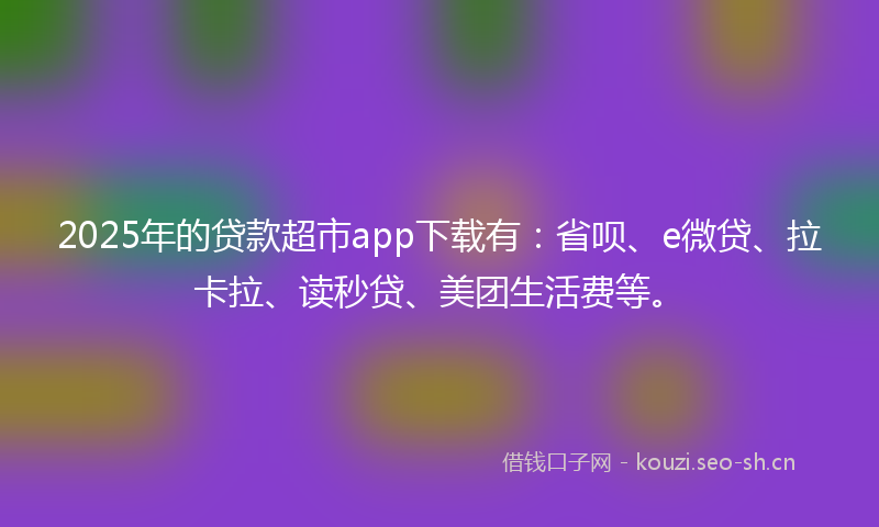 2025年的贷款超市app下载有：省呗、e微贷、拉卡拉、读秒贷、美团生活费等。