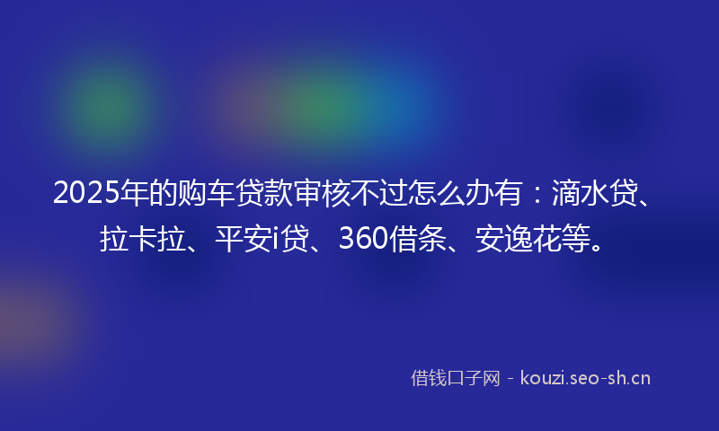 2025年的购车贷款审核不过怎么办有：滴水贷、拉卡拉、平安i贷、360借条、安逸花等。