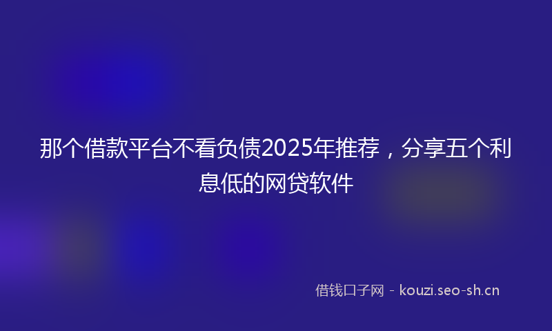 那个借款平台不看负债2025年推荐，分享五个利息低的网贷软件