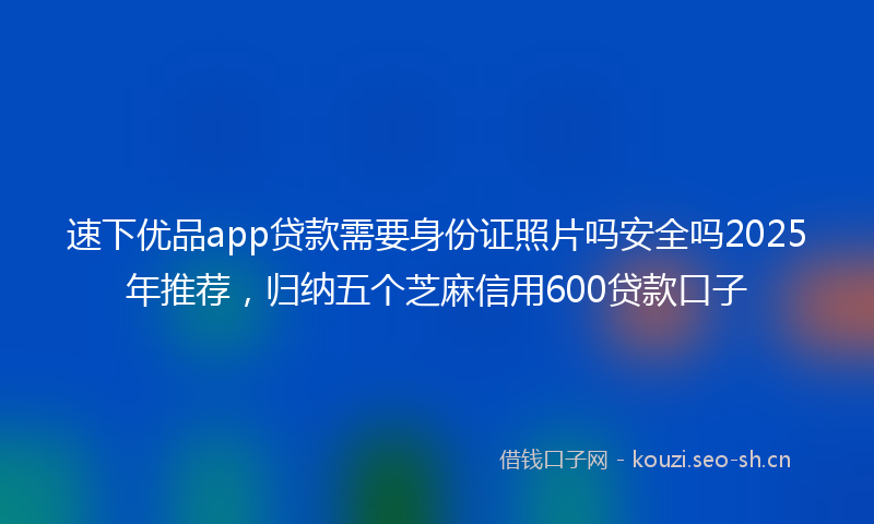 速下优品app贷款需要身份证照片吗安全吗2025年推荐,归纳五个芝麻信用600贷款口子