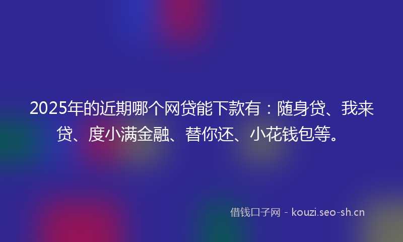 2025年的近期哪个网贷能下款有：随身贷、我来贷、度小满金融、替你还、小花钱包等。