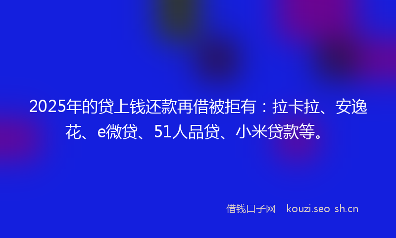 2025年的贷上钱还款再借被拒有：拉卡拉、安逸花、e微贷、51人品贷、小米贷款等。
