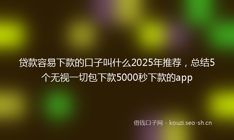 贷款容易下款的口子叫什么2025年推荐，总结5个无视一切包下款5000秒下款的app