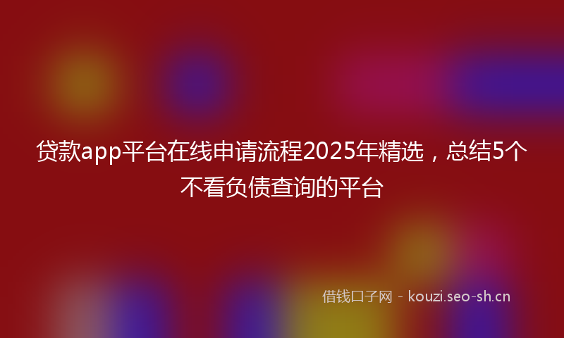 贷款app平台在线申请流程2025年精选，总结5个不看负债查询的平台
