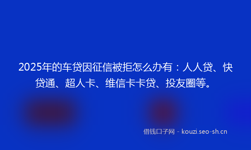 2025年的车贷因征信被拒怎么办有：人人贷、快贷通、超人卡、维信卡卡贷、投友圈等。