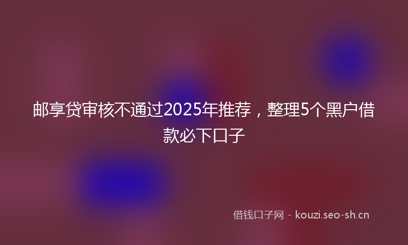 邮享贷审核不通过2025年推荐，整理5个黑户借款必下口子