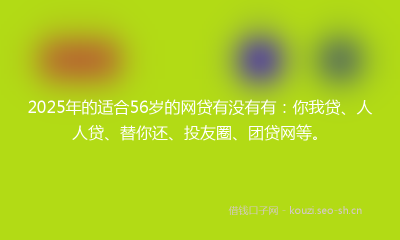 2025年的适合56岁的网贷有没有有：你我贷、人人贷、替你还、投友圈、团贷网等。