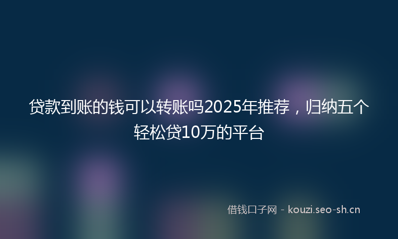 贷款到账的钱可以转账吗2025年推荐，归纳五个轻松贷10万的平台