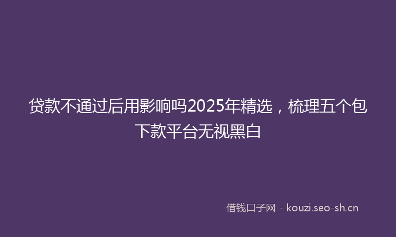 贷款不通过后用影响吗2025年精选，梳理五个包下款平台无视黑白