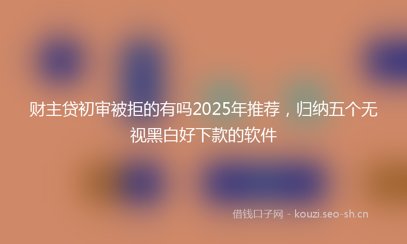 财主贷初审被拒的有吗2025年推荐，归纳五个无视黑白好下款的软件