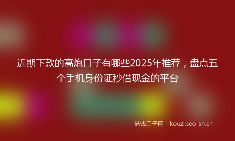 近期下款的高炮口子有哪些2025年推荐,盘点五个手机身份证秒借现金的平台
