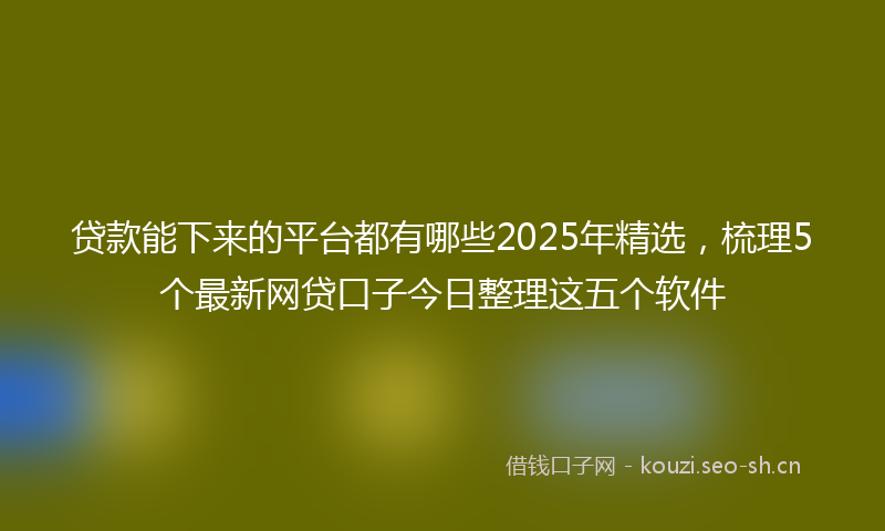 贷款能下来的平台都有哪些2025年精选，梳理5个最新网贷口子今日整理这五个软件