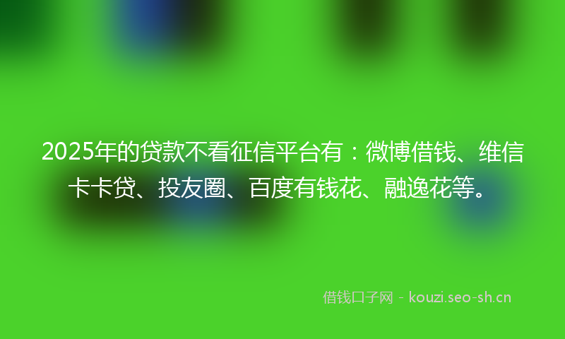 2025年的贷款不看征信平台有：微博借钱、维信卡卡贷、投友圈、百度有钱花、融逸花等。