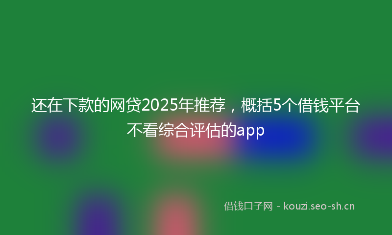 还在下款的网贷2025年推荐,概括5个借钱平台不看综合评估的app