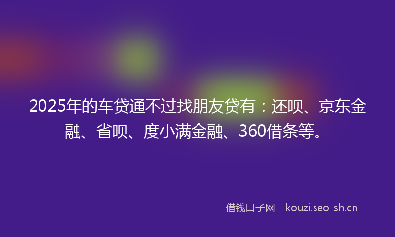 2025年的车贷通不过找朋友贷有：还呗、京东金融、省呗、度小满金融、360借条等。