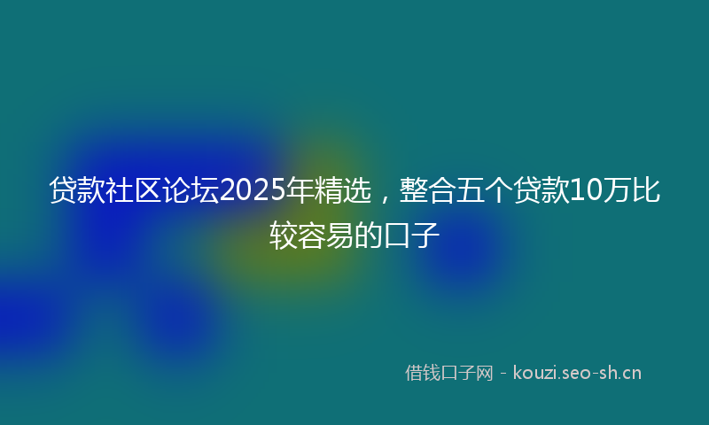 贷款社区论坛2025年精选，整合五个贷款10万比较容易的口子