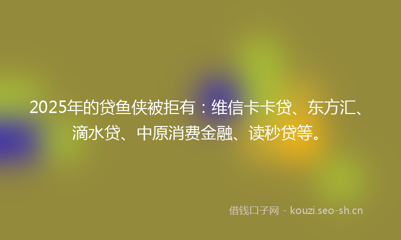 2025年的贷鱼侠被拒有:维信卡卡贷、东方汇、滴水贷、中原消费金融、读秒贷等。