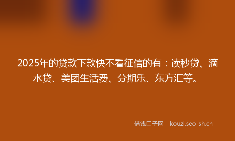 2025年的贷款下款快不看征信的有：读秒贷、滴水贷、美团生活费、分期乐、东方汇等。