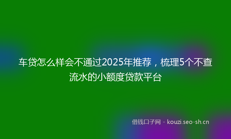 车贷怎么样会不通过2025年推荐，梳理5个不查流水的小额度贷款平台