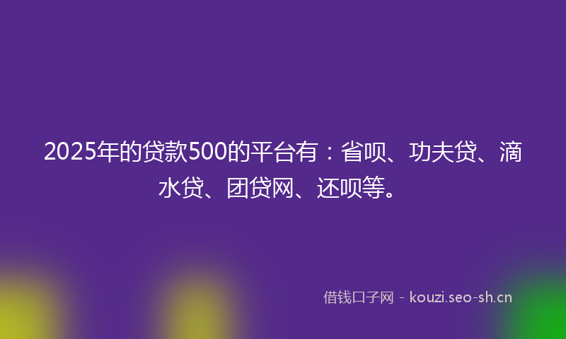 2025年的贷款500的平台有：省呗、功夫贷、滴水贷、团贷网、还呗等。