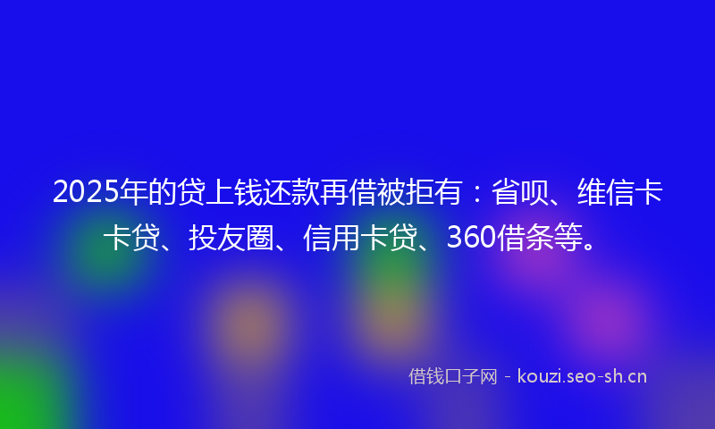 2025年的贷上钱还款再借被拒有：省呗、维信卡卡贷、投友圈、信用卡贷、360借条等。