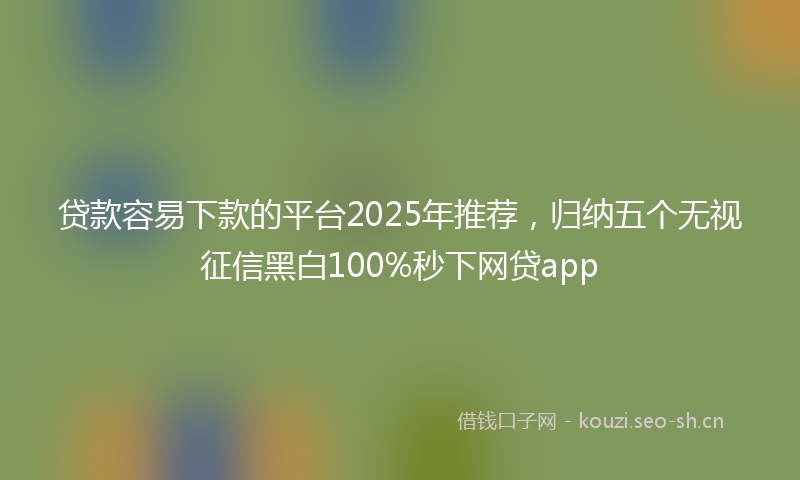 贷款容易下款的平台2025年推荐，归纳五个无视征信黑白100%秒下网贷app