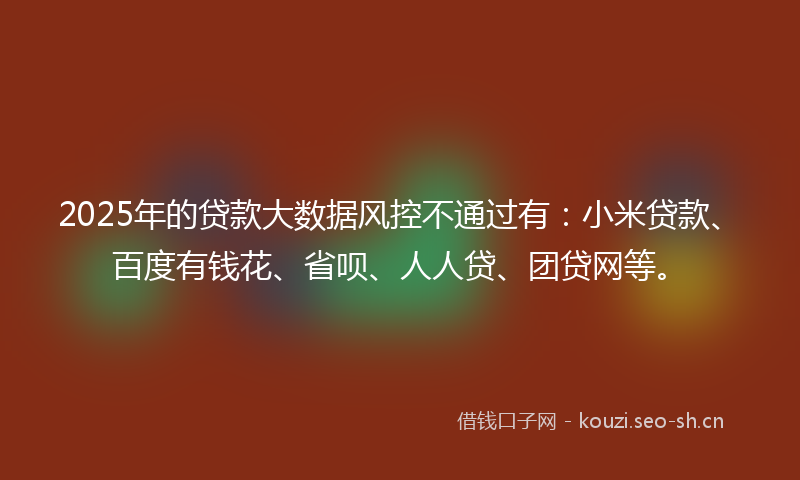 2025年的贷款大数据风控不通过有：小米贷款、百度有钱花、省呗、人人贷、团贷网等。