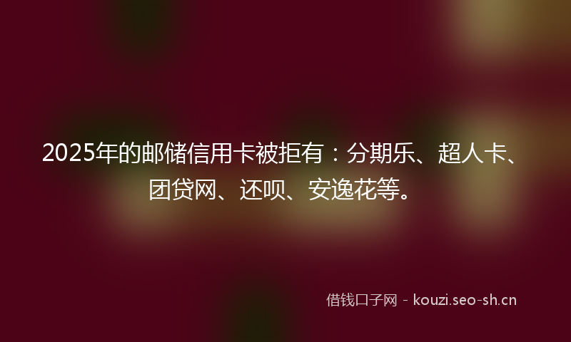 2025年的邮储信用卡被拒有：分期乐、超人卡、团贷网、还呗、安逸花等。