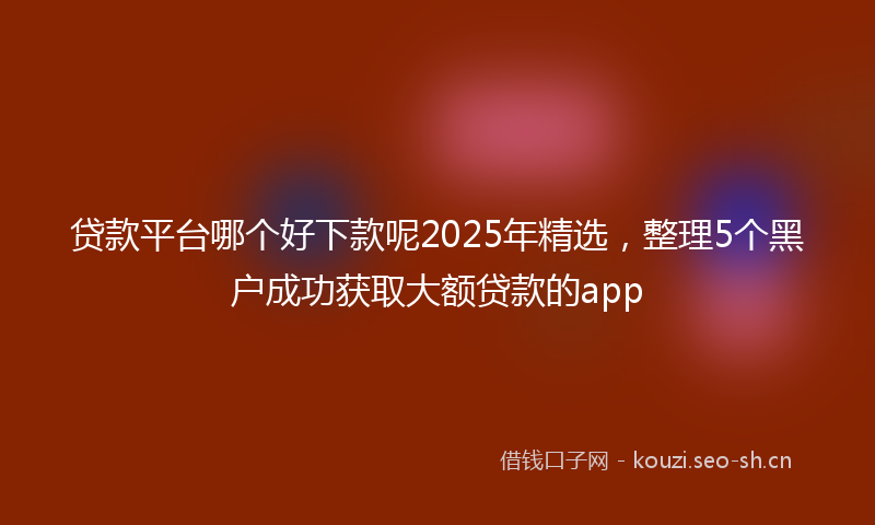 贷款平台哪个好下款呢2025年精选，整理5个黑户成功获取大额贷款的app