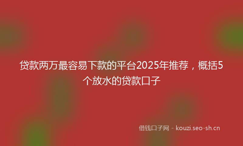 贷款两万最容易下款的平台2025年推荐，概括5个放水的贷款口子
